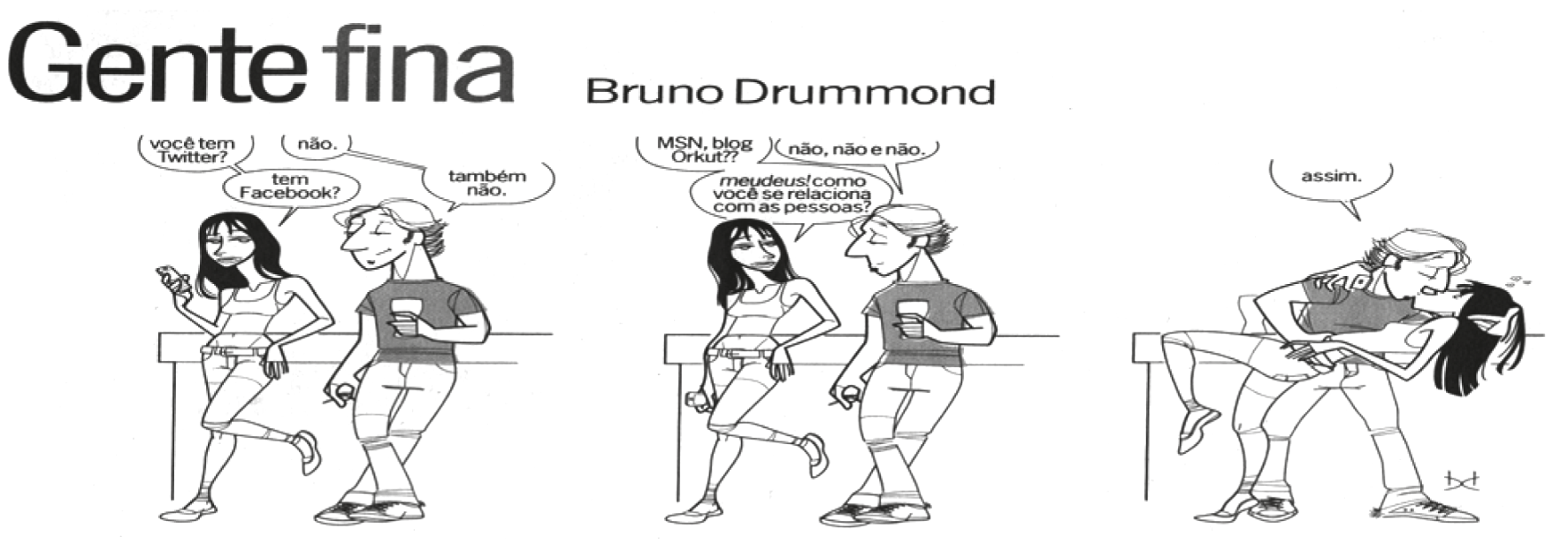 F1 Tirinha "Gente fina", de Bruno Drummond, composta por três quadros que mostram a interação entre um rapaz e uma garota. No primeiro quadro, ela pergunta: "você tem Twitter?", e ele responde: "não."; ela continua: "tem Facebook?", e ele diz: "também não.". No segundo quadro, a garota pergunta: "MSN, blog Orkut??", ao que ele replica: "não, não e não."; surpresa, ela questiona: "meudeus! como você se relaciona com as pessoas?". No terceiro quadro, o rapaz dá um beijo na boca da moça e responde: "assim."