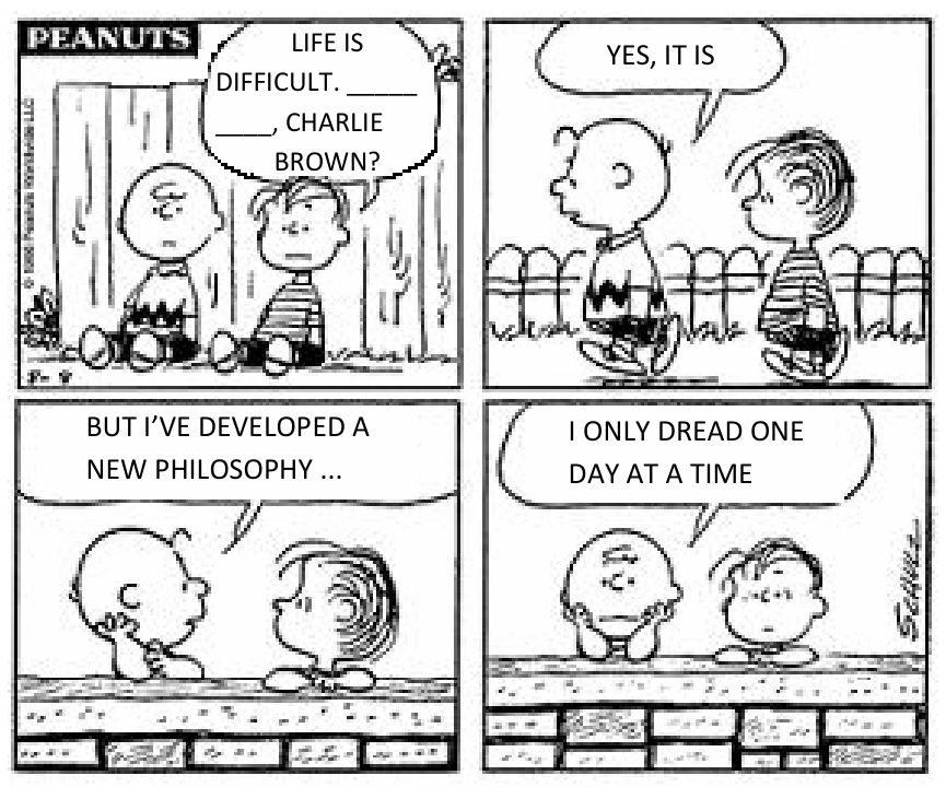 Tirinha de quatro quadrinhos de Peanuts com Charlie Brown e Linus. No primeiro quadrinho, Linus fala com Charlie Brown: "LIFE IS DIFFICULT. _____ _____, CHARLIE BROWN?". No segundo, Charlie Brown responde enquanto caminham: "YES, IT IS". No terceiro, Charlie Brown diz: "BUT I'VE DEVELOPED A NEW PHILOSOPHY ...". No quarto quadrinho, Charlie Brown e Linus estão debruçados com a cabeça apoiada nas mãos sobre um muro, e Charlie Brown conclui: "I ONLY DREAD ONE DAY AT A TIME".