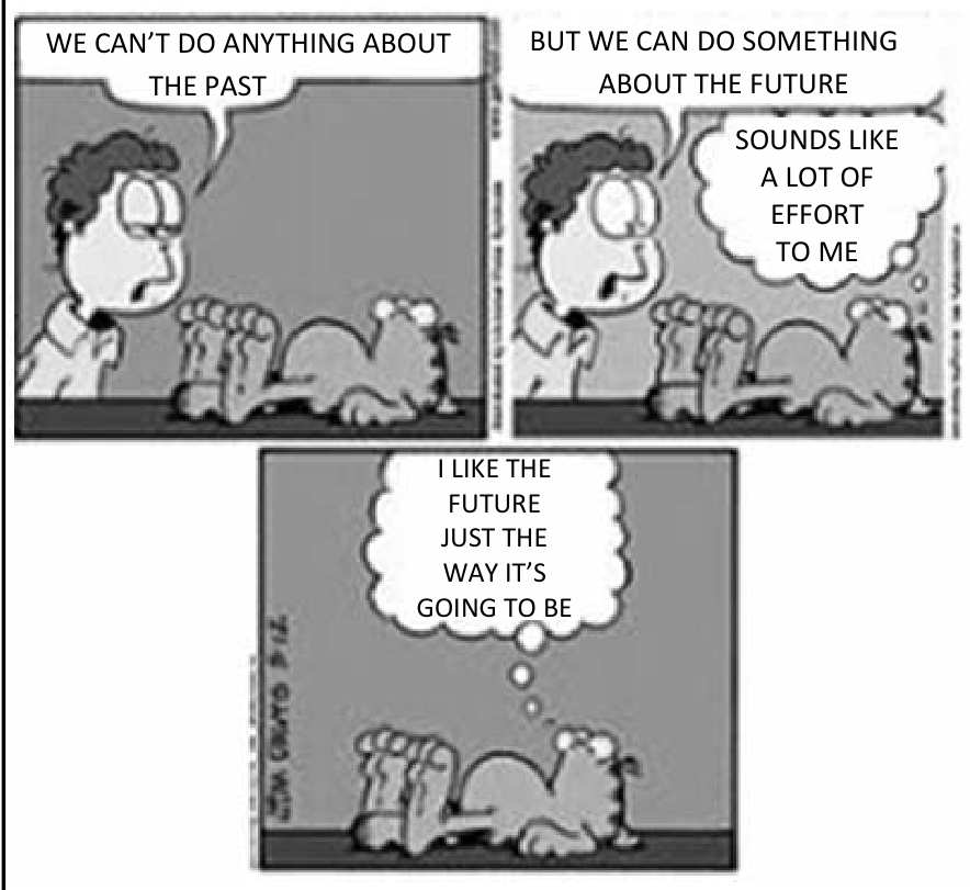 F1 Tirinha do Garfield em três quadros com Jon e Garfield. No primeiro, Jon diz: "WE CAN'T DO ANYTHING ABOUT THE PAST". No segundo, Jon diz: "BUT WE CAN DO SOMETHING ABOUT THE FUTURE", enquanto Garfield pensa: "SOUNDS LIKE A LOT OF EFFORT TO ME". No terceiro quadro, Garfield sozinho pensa: "I LIKE THE FUTURE JUST THE WAY IT'S GOING TO BE".