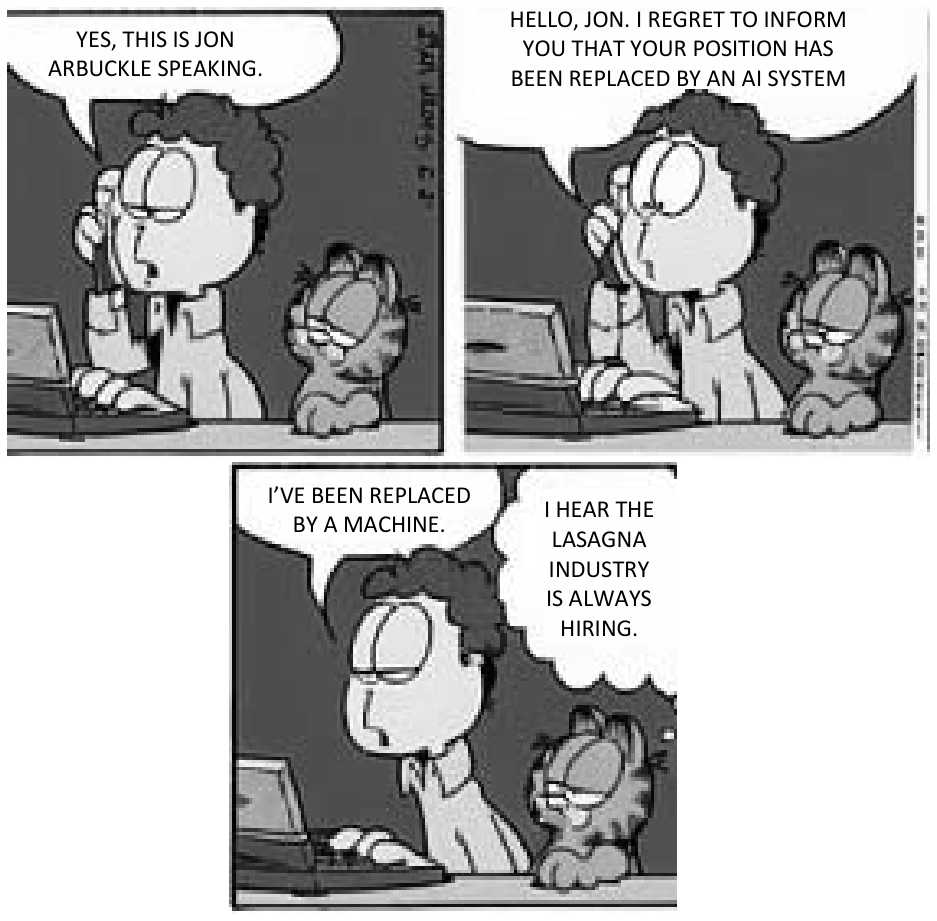 Tirinha de três quadros com Jon Arbuckle e Garfield diante de um computador. No primeiro quadro, Jon atende o telefone dizendo: "YES, THIS IS JON ARBUCKLE SPEAKING.". No segundo, a voz ao telefone diz: "HELLO, JON. I REGRET TO INFORM YOU THAT YOUR POSITION HAS BEEN REPLACED BY AN AI SYSTEM". No terceiro quadro, Jon comenta: "I'VE BEEN REPLACED BY A MACHINE.", enquanto Garfield pensa: "I HEAR THE LASAGNA INDUSTRY IS ALWAYS HIRING."
