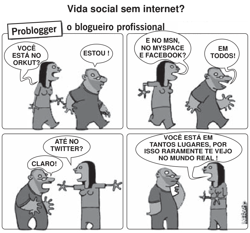 F1 Tirinha de quatro quadrinhos intitulada "Vida social sem internet? Problogger o blogueiro profissional". Uma mulher pergunta a um homem: "Você está no Orkut?", ao que ele responde: "Estou!". No segundo quadro: "E no MSN, no MySpace e Facebook?" — "Em todos!". No terceiro quadro: "Até no Twitter?" — "Claro!". No último quadro, a mulher diz: "Você está em tantos lugares, por isso raramente te vejo no mundo real!".