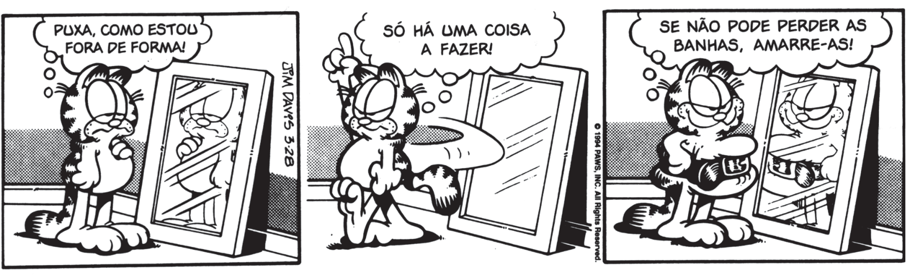 F1 Tirinha de três quadrinhos do gato Garfield. No primeiro quadrinho, Garfield se olha em um espelho no chão com expressão desanimada e pensa: "PUXA, COMO ESTOU FORA DE FORMA!". No segundo quadrinho, ele aponta para cima com determinação e pensa: "SÓ HÁ UMA COISA A FAZER!". No terceiro quadrinho, de volta ao espelho, Garfield amarrou um cinto bem apertado na cintura para conter a barriga saliente, sorrindo satisfeito enquanto pensa: "SE NÃO PODE PERDER AS BANHAS, AMARRE-AS!".