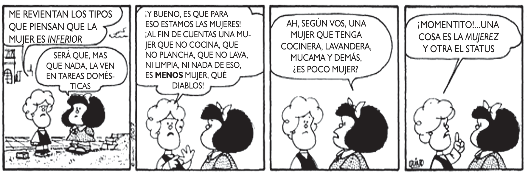 Tira cômica de quatro quadrinhos de Quino, com as personagens Susanita e Mafalda. No primeiro quadrinho, Susanita diz: "ME REVIENTAN LOS TIPOS QUE PIENSAN QUE LA MUJER ES INFERIOR", e Mafalda comenta: "SERÁ QUE, MAS QUE NADA, LA VEN EN TAREAS DOMÉSTICAS". No segundo, Susanita rebate: "¡Y BUENO, ES QUE PARA ESO ESTAMOS LAS MUJERES! ¡AL FIN DE CUENTAS UNA MUJER QUE NO COCINA, QUE NO PLANCHA, QUE NO LAVA, NI LIMPIA, NI NADA DE ESO, ES MENOS MUJER, QUÉ DIABLOS!". No terceiro, Mafalda pergunta: "AH, SEGÚN VOS, UNA MUJER QUE TENGA COCINERA, LAVANDERA, MUCAMA Y DEMÁS, ¿ES POCO MUJER?". No quarto, Susanita gesticula e conclui: "¡MOMENTITO!...UNA COSA ES LA MUJEREZ Y OTRA EL STATUS".
