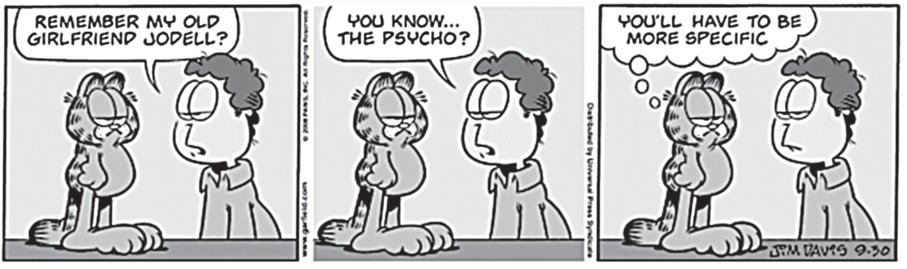 F1 Tirinha do Garfield em três quadrinhos. No primeiro quadrinho, Jon Arbuckle fala para o gato Garfield: "REMEMBER MY OLD GIRLFRIEND JODELL?". No segundo quadrinho, Jon complementa: "YOU KNOW... THE PSYCHO?". No terceiro quadrinho, Garfield pensa com expressão indiferente: "YOU'LL HAVE TO BE MORE SPECIFIC".
