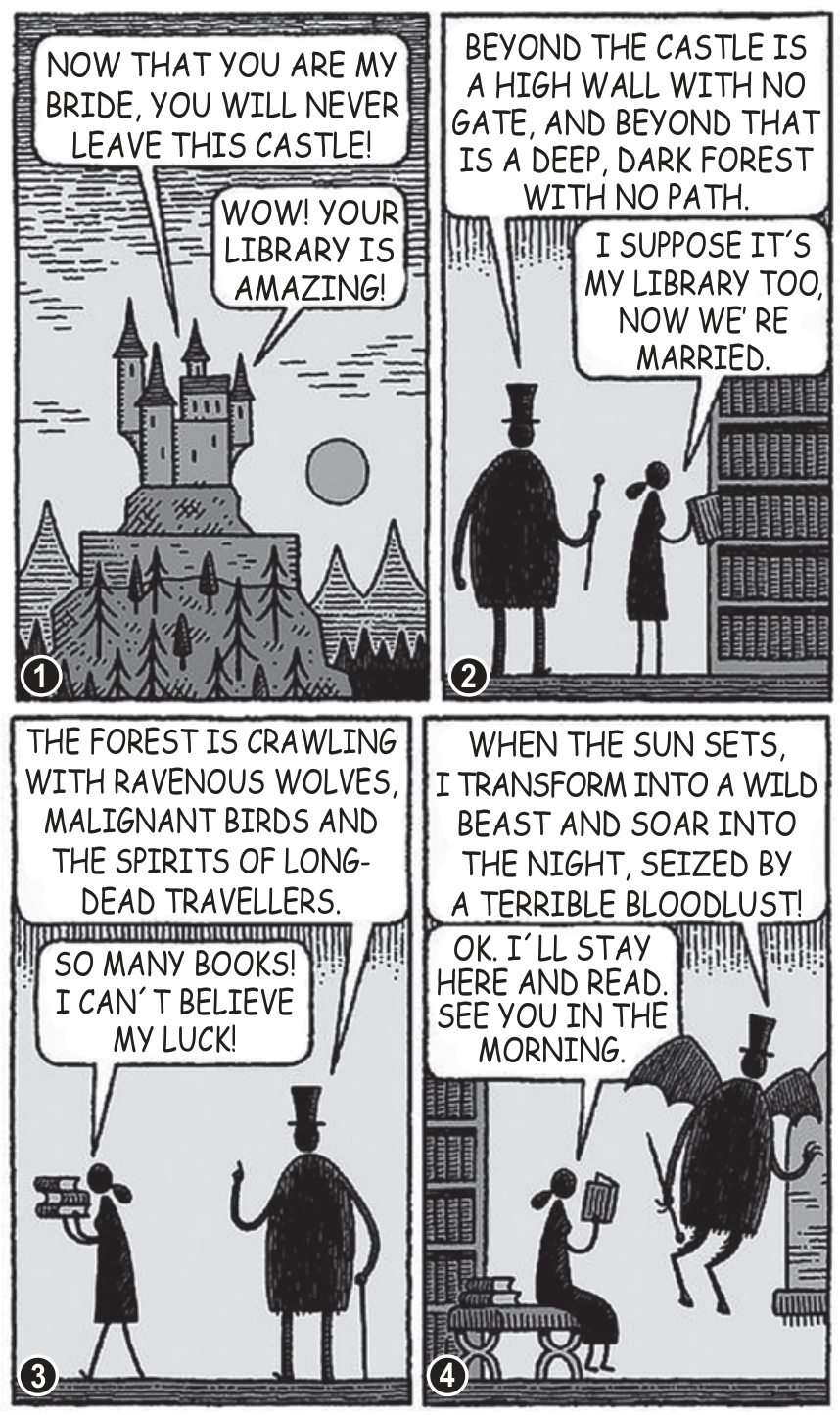 Tirinha de quatro quadros de Tom Gauld com temática gótica e humorística. No primeiro quadro, vê-se um castelo sobre uma montanha cercado por uma floresta escura e a lua; falas: "NOW THAT YOU ARE MY BRIDE, YOU WILL NEVER LEAVE THIS CASTLE!" e "WOW! YOUR LIBRARY IS AMAZING!". No segundo quadro, os dois personagens estão na biblioteca repleta de estantes de livros; o noivo, vestindo sobretudo e cartola e segurando uma bengala, diz: "BEYOND THE CASTLE IS A HIGH WALL WITH NO GATE, AND BEYOND THAT IS A DEEP, DARK FOREST WITH NO PATH.", e a noiva responde: "I SUPPOSE IT'S MY LIBRARY TOO, NOW WE'RE MARRIED.". No terceiro quadro, ela segura uma pilha de livros e comemora: "SO MANY BOOKS! I CAN'T BELIEVE MY LUCK!", enquanto ele adverte: "THE FOREST IS CRAWLING WITH RAVENOUS WOLVES, MALIGNANT BIRDS AND THE SPIRITS OF LONG-DEAD TRAVELLERS.". No quarto quadro, o marido ganha asas de morcego e garras, dizendo: "WHEN THE SUN SETS, I TRANSFORM INTO A WILD BEAST AND SOAR INTO THE NIGHT, SEIZED BY A TERRIBLE BLOODLUST!", enquanto a mulher se senta tranquilamente para ler e responde: "OK. I'LL STAY HERE AND READ. SEE YOU IN THE MORNING.".