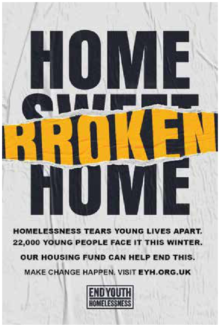 F1 Cartaz da campanha "End Youth Homelessness", com fundo simulando papel amassado. No topo, as palavras "HOME" e "HOME" em letras pretas e garrafais têm no meio a palavra "SWEET" parcialmente coberta por uma faixa amarela rasgada com a palavra "BROKEN", formando o trocadilho visual entre "HOME SWEET HOME" e "HOME BROKEN HOME". Abaixo, os textos: "HOMELESSNESS TEARS YOUNG LIVES APART. 22,000 YOUNG PEOPLE FACE IT THIS WINTER. OUR HOUSING FUND CAN HELP END THIS. MAKE CHANGE HAPPEN. VISIT EYH.ORG.UK", com o logotipo da organização "END YOUTH HOMELESSNESS" em uma moldura retangular.
