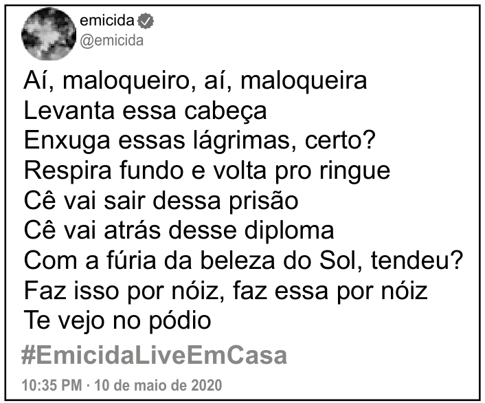 Captura de uma postagem de emicida (@emicida): “Aí, maloqueiro, aí, maloqueira / Levanta essa cabeça / Enxuga essas lágrimas, certo? / Respira fundo e volta pro ringue / Cê vai sair dessa prisão / Cê vai atrás desse diploma / Com a fúria da beleza do Sol, tendeu? / Faz isso por nóiz, faz essa por nóiz / Te vejo no pódio”. Abaixo, aparecem #EmicidaLiveEmCasa e “10:35 PM · 10 de maio de 2020”.
