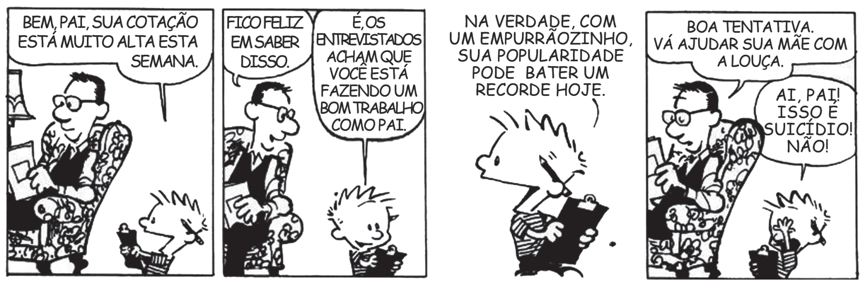 Tirinha com quatro quadros de Calvin e seu pai. No primeiro quadro, o pai está sentado em uma poltrona e Calvin se aproxima segurando uma prancheta, dizendo: "BEM, PAI, SUA COTAÇÃO ESTÁ MUITO ALTA ESTA SEMANA.". No segundo quadro, o pai comenta sorrindo: "FICO FELIZ EM SABER DISSO.", e Calvin acrescenta: "É, OS ENTREVISTADOS ACHAM QUE VOCÊ ESTÁ FAZENDO UM BOM TRABALHO COMO PAI.". No terceiro quadro, Calvin segura a prancheta e uma caneta, falando: "NA VERDADE, COM UM EMPURRÃOZINHO, SUA POPULARIDADE PODE BATER UM RECORDE HOJE.". No quarto quadro, o pai volta a olhar tranquilamente para sua leitura e rebate: "BOA TENTATIVA. VÁ AJUDAR SUA MÃE COM A LOUÇA.", momento em que Calvin entra em desespero, colocando as mãos na cabeça e gritando: "AI, PAI! ISSO É SUICÍDIO! NÃO!".