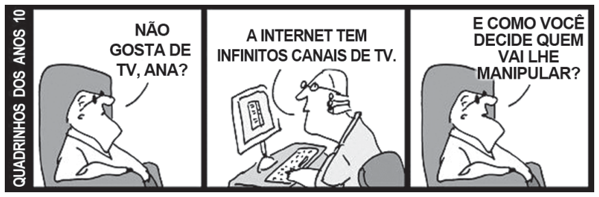 Tirinha da série Quadrinhos dos Anos 10 composta por três quadros. No primeiro, uma pessoa sentada em uma poltrona pergunta: "NÃO GOSTA DE TV, ANA?". No segundo, uma pessoa em frente ao computador responde: "A INTERNET TEM INFINITOS CANAIS DE TV.". No terceiro, a pessoa na poltrona indaga: "E COMO VOCÊ DECIDE QUEM VAI LHE MANIPULAR?".