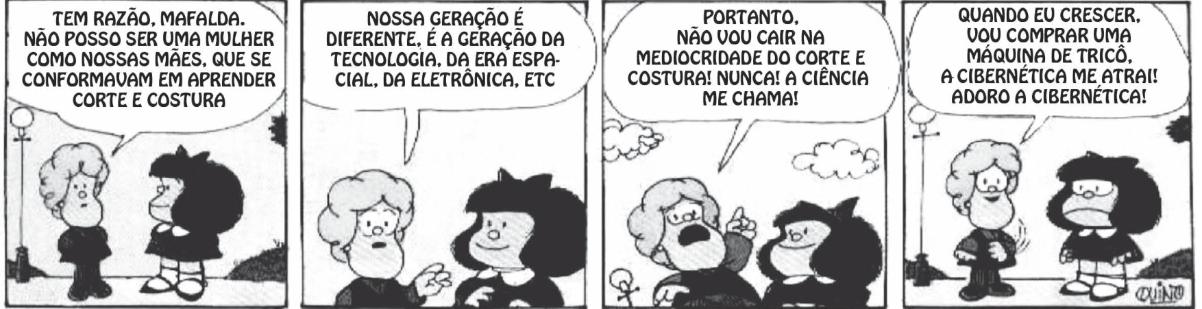Tirinha da personagem Mafalda conversando com sua amiga Susanita em quatro quadros. No primeiro, Susanita diz: "TEM RAZÃO, MAFALDA. NÃO POSSO SER UMA MULHER COMO NOSSAS MÃES, QUE SE CONFORMAVAM EM APRENDER CORTE E COSTURA". No segundo: "NOSSA GERAÇÃO É DIFERENTE, É A GERAÇÃO DA TECNOLOGIA, DA ERA ESPACIAL, DA ELETRÔNICA, ETC". No terceiro: "PORTANTO, NÃO VOU CAIR NA MEDIOCRIDADE DO CORTE E COSTURA! NUNCA! A CIÊNCIA ME CHAMA!". No quarto: "QUANDO EU CRESCER, VOU COMPRAR UMA MÁQUINA DE TRICÔ, A CIBERNÉTICA ME ATRAI! ADORO A CIBERNÉTICA!", enquanto Mafalda a encara com expressão desanimada.