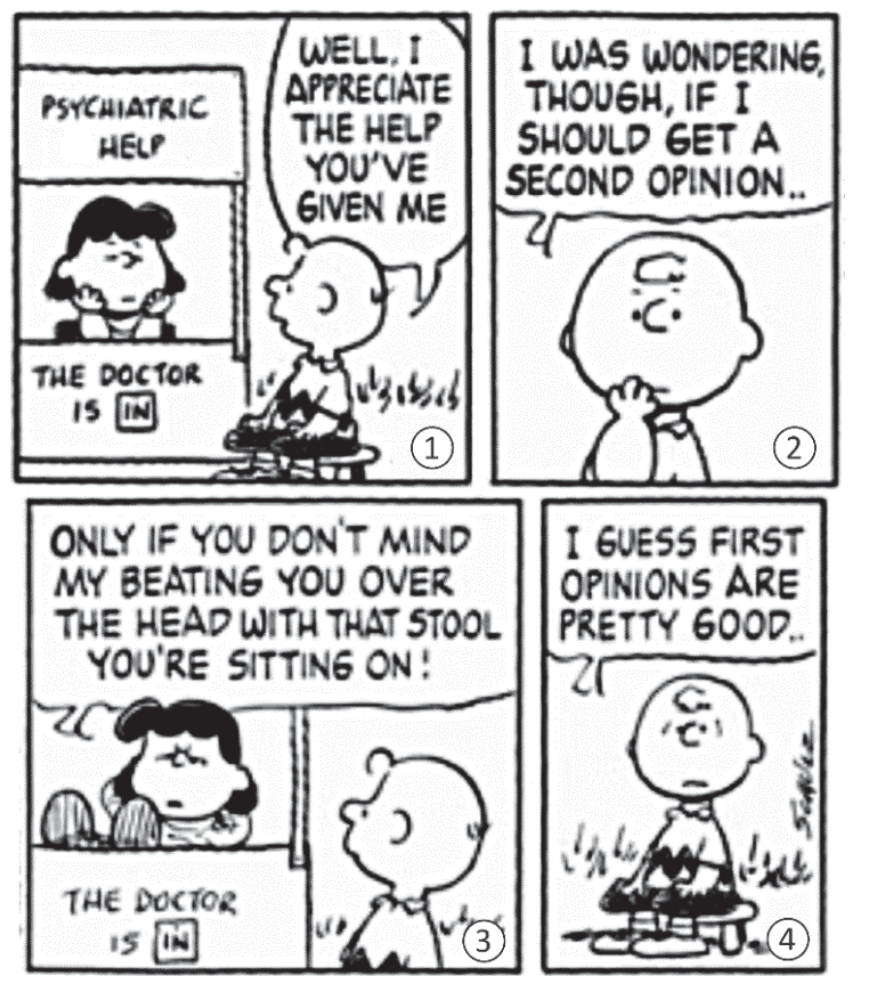 F1 Tirinha do Peanuts com quatro quadrinhos numerados de 1 a 4. No quadrinho 1, Charlie Brown está diante do quiosque psiquiátrico de Lucy ("Psychiatric Help - The Doctor is In") e diz: "Well, I appreciate the help you've given me". No quadrinho 2, Charlie Brown com a mão no queixo pondera: "I was wondering, though, if I should get a second opinion..". No quadrinho 3, Lucy responde irritada: "Only if you don't mind my beating you over the head with that stool you're sitting on!". No quadrinho 4, Charlie Brown conclui: "I guess first opinions are pretty good..".
