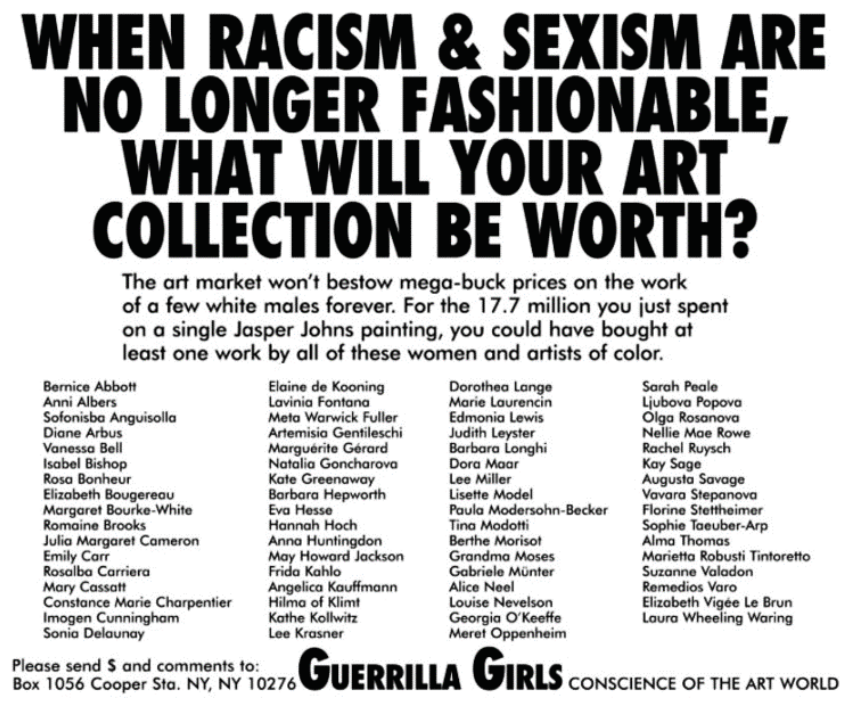 Cartaz ativista do grupo Guerrilla Girls com texto em preto sobre fundo branco. Na parte superior, lê-se em letras maiúsculas garrafais: "WHEN RACISM & SEXISM ARE NO LONGER FASHIONABLE, WHAT WILL YOUR ART COLLECTION BE WORTH?". Abaixo, em fonte menor: "The art market won't bestow mega-buck prices on the work of a few white males forever. For the 17.7 million you just spent on a single Jasper Johns painting, you could have bought at least one work by all of these women and artists of color." Segue-se uma extensa lista de nomes de artistas mulheres e de cor distribuídos em quatro colunas (incluindo Bernice Abbott, Frida Kahlo, Georgia O'Keeffe, Lee Krasner, entre outras). Na parte inferior, à esquerda: "Please send $ and comments to: Box 1056 Cooper Sta. NY, NY 10276"; à direita, em destaque: "GUERRILLA GIRLS CONSCIENCE OF THE ART WORLD".