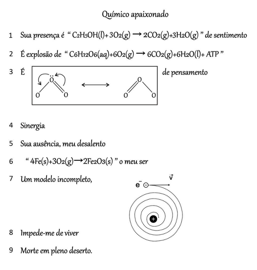 Poema intitulado "Químico apaixonado", composto por nove linhas numeradas:
Linha 1: Sua presença é “ C2H5OH(l)+3O2(g) → 2CO2(g)+3H2O(g) ” de sentimento
Linha 2: É explosão de “ C6H12O6(aq)+6O2(g) → 6CO2(g)+6H2O(l)+ ATP ”
Linha 3: É [quadro com estruturas de ressonância do ozônio O3, conectadas por seta de dupla ponta] de pensamento
Linha 4: Sinergia
Linha 5: Sua ausência, meu desalento
Linha 6: “ 4Fe(s)+3O2(g)→2Fe2O3(s) ” o meu ser
Linha 7: Um modelo incompleto, [esquema do elétron e⁻ com vetor velocidade v espiralando em direção a um núcleo de carga positiva (+)]
Linha 8: Impede-me de viver
Linha 9: Morte em pleno deserto.