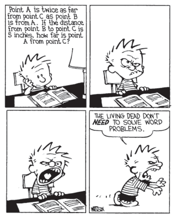 Tirinha com quatro quadros de Calvin and Hobbes. No primeiro quadro, Calvin lê uma questão em um livro aberto à sua frente: "Point A is twice as far from point C as point B is from A. If the distance from point B to point C is 5 inches, how far is point A from point C?". Nos quadros seguintes, Calvin vai ficando frustrado e zangado, até se levantar como um zumbi no quarto quadro, dizendo: "THE LIVING DEAD DON'T NEED TO SOLVE WORD PROBLEMS."
